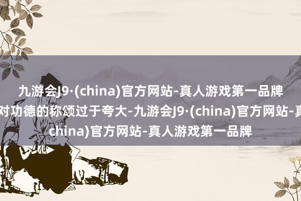 九游会J9·(china)官方网站-真人游戏第一品牌图片05要知说念对功德的称颂过于夸大-九游会J9·(china)官方网站-真人游戏第一品牌