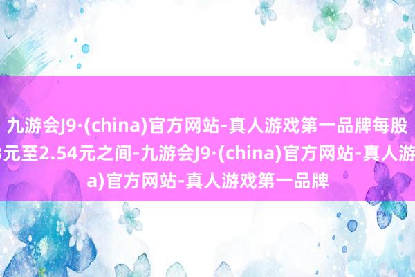 九游会J9·(china)官方网站-真人游戏第一品牌每股单价在2.53元至2.54元之间-九游会J9·(china)官方网站-真人游戏第一品牌