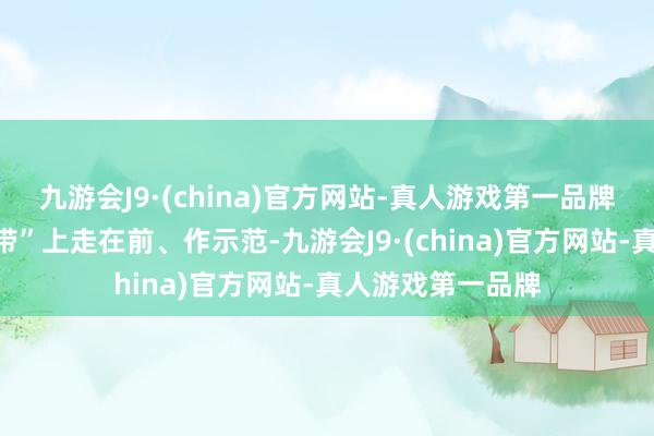 九游会J9·(china)官方网站-真人游戏第一品牌在当好“桥梁纽带”上走在前、作示范-九游会J9·(china)官方网站-真人游戏第一品牌