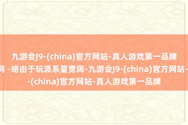 九游会J9·(china)官方网站-真人游戏第一品牌可选对策a：校正网 -络由于玩派系量宽阔-九游会J9·(china)官方网站-真人游戏第一品牌