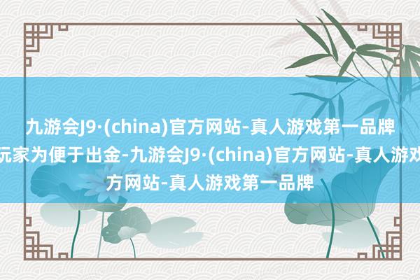 九游会J9·(china)官方网站-真人游戏第一品牌不年少服玩家为便于出金-九游会J9·(china)官方网站-真人游戏第一品牌