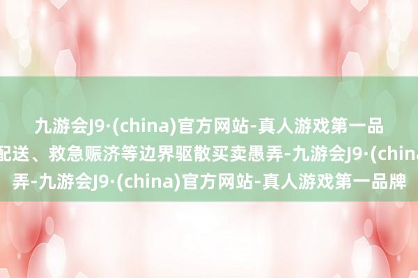 九游会J9·(china)官方网站-真人游戏第一品牌将在城市空运、物发配送、救急赈济等边界驱散买卖愚弄-九游会J9·(china)官方网站-真人游戏第一品牌