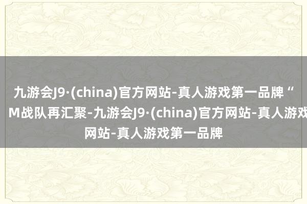 九游会J9·(china)官方网站-真人游戏第一品牌“趣”处一：M战队再汇聚-九游会J9·(china)官方网站-真人游戏第一品牌