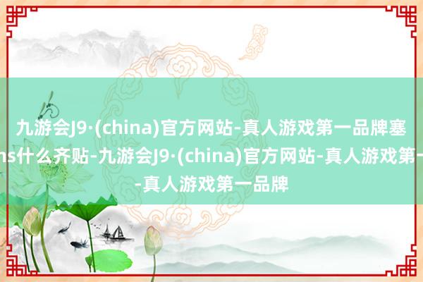 九游会J9·(china)官方网站-真人游戏第一品牌塞纳的Ins什么齐贴-九游会J9·(china)官方网站-真人游戏第一品牌