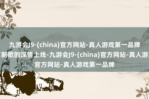 九游会J9·(china)官方网站-真人游戏第一品牌这个月既有新歌的深情上线-九游会J9·(china)官方网站-真人游戏第一品牌