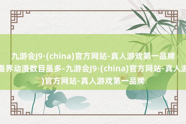 九游会J9·(china)官方网站-真人游戏第一品牌而要知谈国漫界动漫数目虽多-九游会J9·(china)官方网站-真人游戏第一品牌