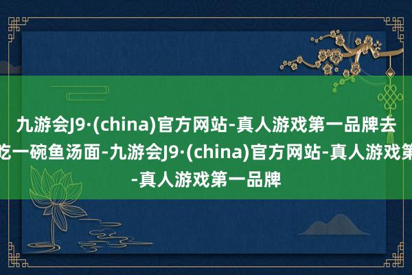九游会J9·(china)官方网站-真人游戏第一品牌去富安镇吃一碗鱼汤面-九游会J9·(china)官方网站-真人游戏第一品牌