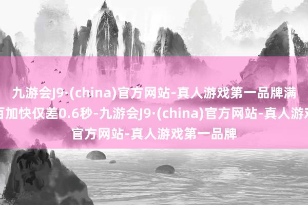 九游会J9·(china)官方网站-真人游戏第一品牌满电馈电零百加快仅差0.6秒-九游会J9·(china)官方网站-真人游戏第一品牌