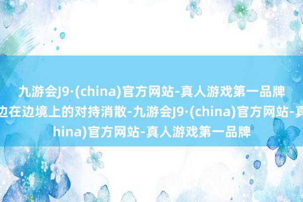 九游会J9·(china)官方网站-真人游戏第一品牌并不代表中印两边在边境上的对持消散-九游会J9·(china)官方网站-真人游戏第一品牌