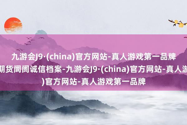 九游会J9·(china)官方网站-真人游戏第一品牌并记入证券期货阛阓诚信档案-九游会J9·(china)官方网站-真人游戏第一品牌