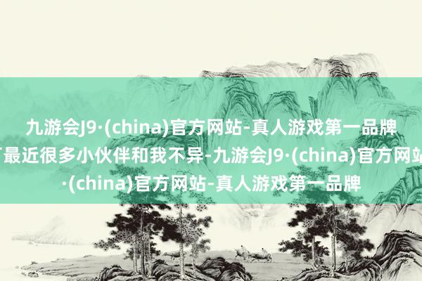 九游会J9·(china)官方网站-真人游戏第一品牌我顺利爱到不可！可最近很多小伙伴和我不异-九游会J9·(china)官方网站-真人游戏第一品牌