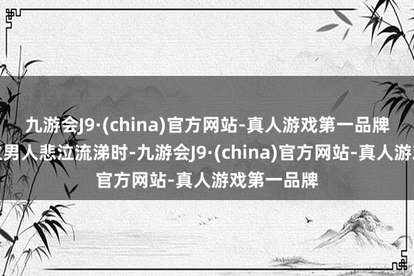 九游会J9·(china)官方网站-真人游戏第一品牌镜头中一位男人悲泣流涕时-九游会J9·(china)官方网站-真人游戏第一品牌