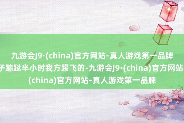 九游会J9·(china)官方网站-真人游戏第一品牌效果监控裸露是孩子蹦跶半小时我方踢飞的-九游会J9·(china)官方网站-真人游戏第一品牌