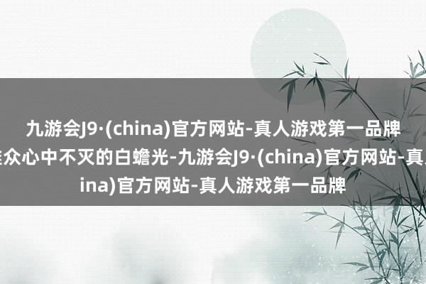 九游会J9·(china)官方网站-真人游戏第一品牌也成了无边不雅众心中不灭的白蟾光-九游会J9·(china)官方网站-真人游戏第一品牌