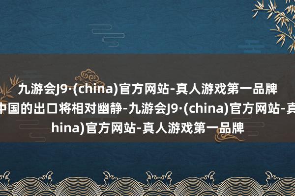 九游会J9·(china)官方网站-真人游戏第一品牌“咱们推断来岁中国的出口将相对幽静-九游会J9·(china)官方网站-真人游戏第一品牌