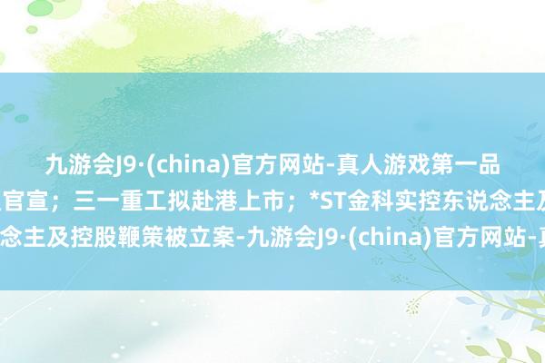 九游会J9·(china)官方网站-真人游戏第一品牌【中证十点半】国泰海通官宣；三一重工拟赴港上市；*ST金科实控东说念主及控股鞭策被立案-九游会J9·(china)官方网站-真人游戏第一品牌
