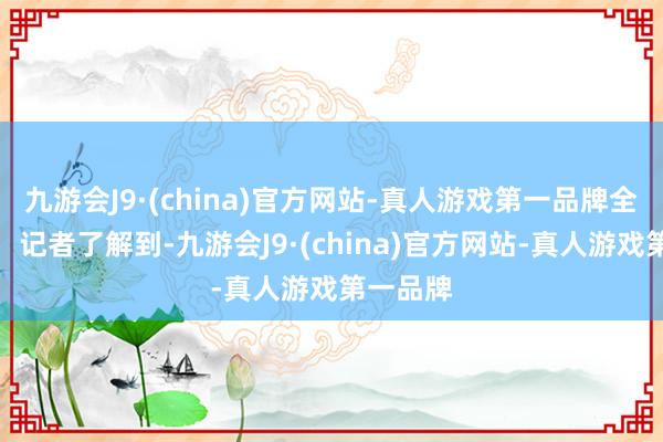 九游会J9·(china)官方网站-真人游戏第一品牌全文如下：记者了解到-九游会J9·(china)官方网站-真人游戏第一品牌