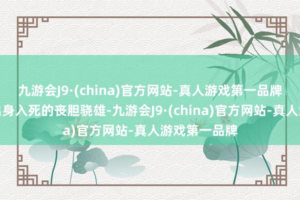 九游会J9·(china)官方网站-真人游戏第一品牌是战场上像出身入死的丧胆骁雄-九游会J9·(china)官方网站-真人游戏第一品牌