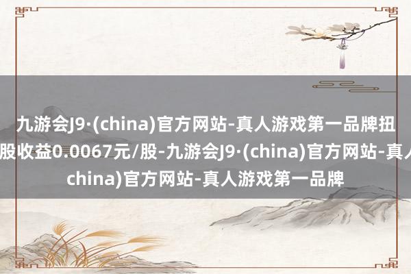 九游会J9·(china)官方网站-真人游戏第一品牌扭亏为盈;基本每股收益0.0067元/股-九游会J9·(china)官方网站-真人游戏第一品牌