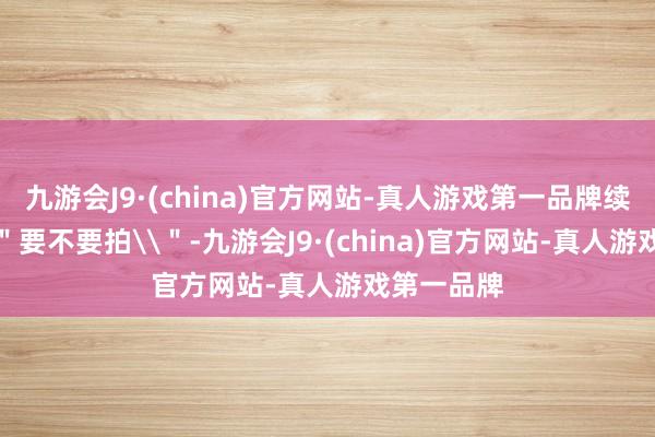 九游会J9·(china)官方网站-真人游戏第一品牌续集不是\＂要不要拍\＂-九游会J9·(china)官方网站-真人游戏第一品牌